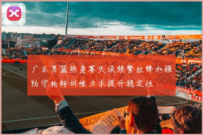 广东男篮热身赛失误频繁杜锋加强防守轮转训练力求提升稳定性