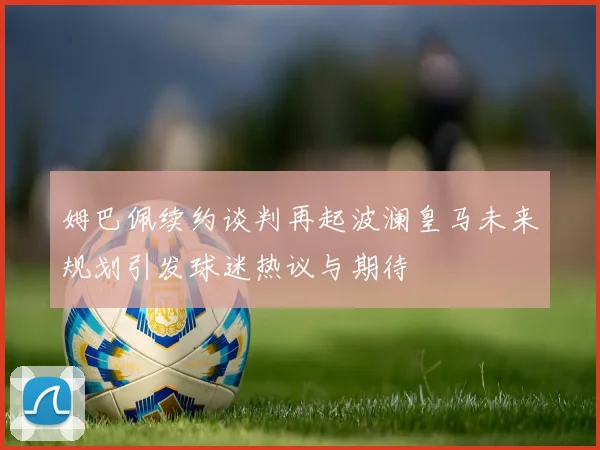 姆巴佩续约谈判再起波澜皇马未来规划引发球迷热议与期待